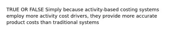 TRUE OR FALSE Simply because activity-based costing systems employ more activity cost drivers, they provide more accurate product costs than traditional systems