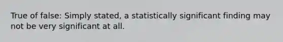 True of false: Simply stated, a statistically significant finding may not be very significant at all.