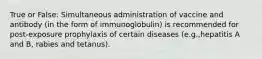 True or False: Simultaneous administration of vaccine and antibody (in the form of immunoglobulin) is recommended for post-exposure prophylaxis of certain diseases (e.g.,hepatitis A and B, rabies and tetanus).