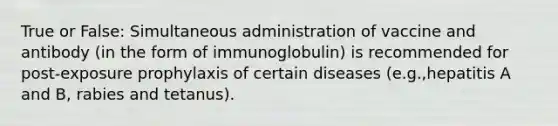 True or False: Simultaneous administration of vaccine and antibody (in the form of immunoglobulin) is recommended for post-exposure prophylaxis of certain diseases (e.g.,hepatitis A and B, rabies and tetanus).