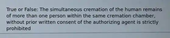 True or False: The simultaneous cremation of the human remains of more than one person within the same cremation chamber, without prior written consent of the authorizing agent is strictly prohibited