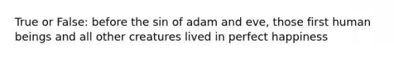 True or False: before the sin of adam and eve, those first human beings and all other creatures lived in perfect happiness