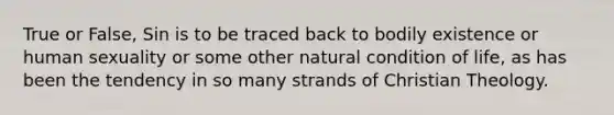 True or False, Sin is to be traced back to bodily existence or human sexuality or some other natural condition of life, as has been the tendency in so many strands of Christian Theology.