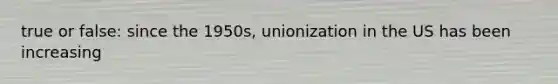 true or false: since the 1950s, unionization in the US has been increasing