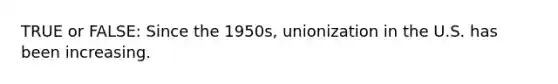 TRUE or FALSE: Since the 1950s, unionization in the U.S. has been increasing.