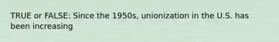 TRUE or FALSE: Since the 1950s, unionization in the U.S. has been increasing