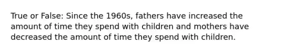 True or False: Since the 1960s, fathers have increased the amount of time they spend with children and mothers have decreased the amount of time they spend with children.