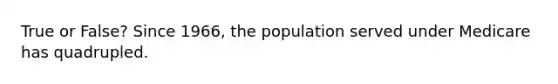 True or False? Since 1966, the population served under Medicare has quadrupled.