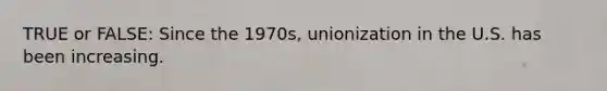 TRUE or FALSE: Since the 1970s, unionization in the U.S. has been increasing.