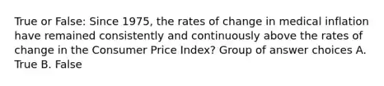 True or False: Since 1975, the rates of change in medical inflation have remained consistently and continuously above the rates of change in the Consumer Price Index? Group of answer choices A. True B. False