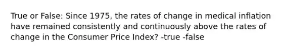 True or False: Since 1975, the rates of change in medical inflation have remained consistently and continuously above the rates of change in the Consumer Price Index? -true -false