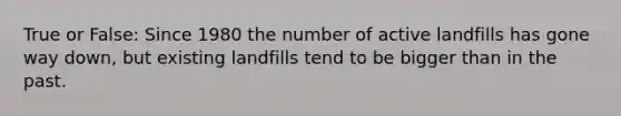 True or False: Since 1980 the number of active landfills has gone way down, but existing landfills tend to be bigger than in the past.