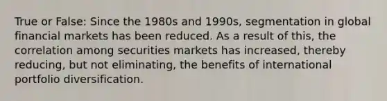 True or False: Since the 1980s and 1990s, segmentation in global financial markets has been reduced. As a result of this, the correlation among securities markets has increased, thereby reducing, but not eliminating, the benefits of international portfolio diversification.