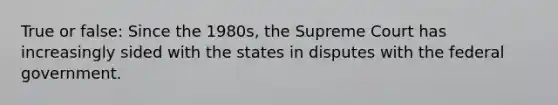 True or false: Since the 1980s, the Supreme Court has increasingly sided with the states in disputes with the federal government.