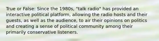 True or False: Since the 1980s, "talk radio" has provided an interactive political platform, allowing the radio hosts and their guests, as well as the audience, to air their opinions on politics and creating a sense of political community among their primarily conservative listeners.