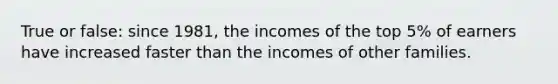 True or false: since 1981, the incomes of the top 5% of earners have increased faster than the incomes of other families.