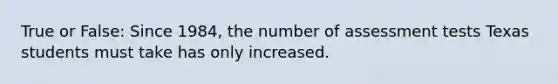 True or False: Since 1984, the number of assessment tests Texas students must take has only increased.