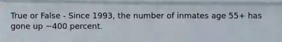 True or False - Since 1993, the number of inmates age 55+ has gone up ~400 percent.