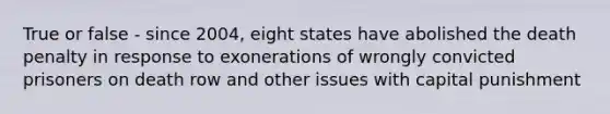 True or false - since 2004, eight states have abolished the death penalty in response to exonerations of wrongly convicted prisoners on death row and other issues with capital punishment
