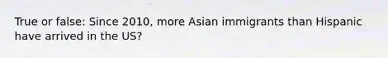 True or false: Since 2010, more Asian immigrants than Hispanic have arrived in the US?