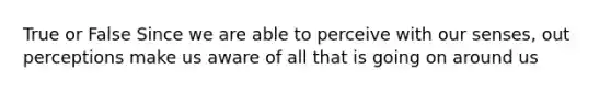 True or False Since we are able to perceive with our senses, out perceptions make us aware of all that is going on around us