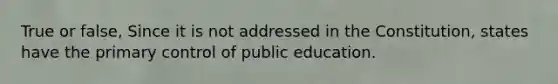 True or false, Since it is not addressed in the Constitution, states have the primary control of public education.