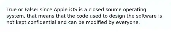 True or False: since Apple iOS is a closed source operating system, that means that the code used to design the software is not kept confidential and can be modified by everyone.