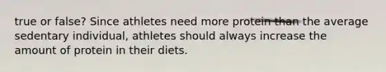 true or false? Since athletes need more protein than the average sedentary individual, athletes should always increase the amount of protein in their diets.