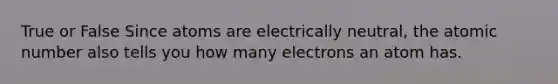 True or False Since atoms are electrically neutral, the atomic number also tells you how many electrons an atom has.