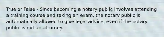 True or False - Since becoming a notary public involves attending a training course and taking an exam, the notary public is automatically allowed to give legal advice, even if the notary public is not an attorney.