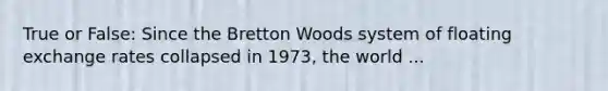 True or False: Since the Bretton Woods system of floating exchange rates collapsed in 1973, the world ...