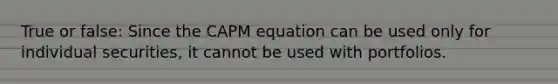 True or false: Since the CAPM equation can be used only for individual securities, it cannot be used with portfolios.