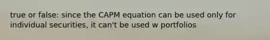 true or false: since the CAPM equation can be used only for individual securities, it can't be used w portfolios