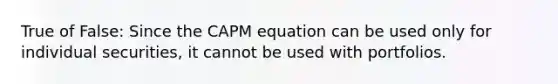 True of False: Since the CAPM equation can be used only for individual securities, it cannot be used with portfolios.