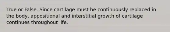 True or False. Since cartilage must be continuously replaced in the body, appositional and interstitial growth of cartilage continues throughout life.