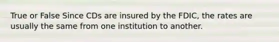 True or False Since CDs are insured by the FDIC, the rates are usually the same from one institution to another.