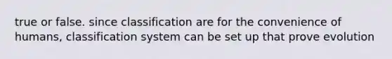 true or false. since classification are for the convenience of humans, classification system can be set up that prove evolution