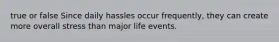 true or false Since daily hassles occur frequently, they can create more overall stress than major life events.