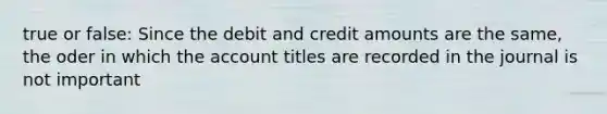 true or false: Since the debit and credit amounts are the same, the oder in which the account titles are recorded in the journal is not important