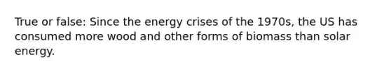 True or false: Since the energy crises of the 1970s, the US has consumed more wood and other forms of biomass than solar energy.