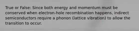 True or False: Since both energy and momentum must be conserved when electron-hole recombination happens, indirect semiconductors require a phonon (lattice vibration) to allow the transition to occur.