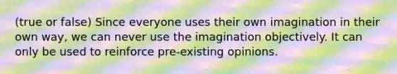 (true or false) Since everyone uses their own imagination in their own way, we can never use the imagination objectively. It can only be used to reinforce pre-existing opinions.