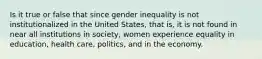 Is it true or false that since gender inequality is not institutionalized in the United States, that is, it is not found in near all institutions in society, women experience equality in education, health care, politics, and in the economy.