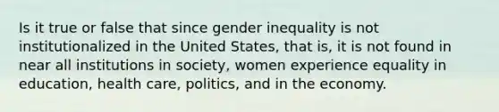 Is it true or false that since gender inequality is not institutionalized in the United States, that is, it is not found in near all institutions in society, women experience equality in education, health care, politics, and in the economy.