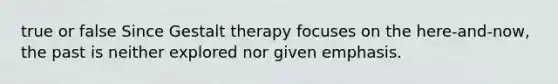 true or false Since Gestalt therapy focuses on the here-and-now, the past is neither explored nor given emphasis.