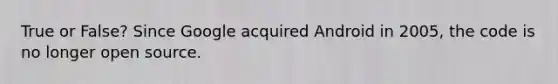 True or False? Since Google acquired Android in 2005, the code is no longer open source.