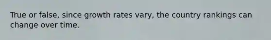 True or false, since growth rates vary, the country rankings can change over time.