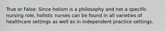 True or False: Since holism is a philosophy and not a specific nursing role, holistic nurses can be found in all varieties of healthcare settings as well as in independent practice settings.