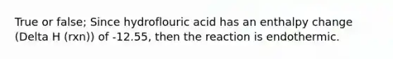 True or false; Since hydroflouric acid has an enthalpy change (Delta H (rxn)) of -12.55, then the reaction is endothermic.