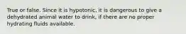 True or false. Since it is hypotonic, it is dangerous to give a dehydrated animal water to drink, if there are no proper hydrating fluids available.